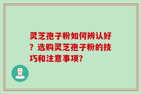 灵芝孢子粉如何辨认好？选购灵芝孢子粉的技巧和注意事项？