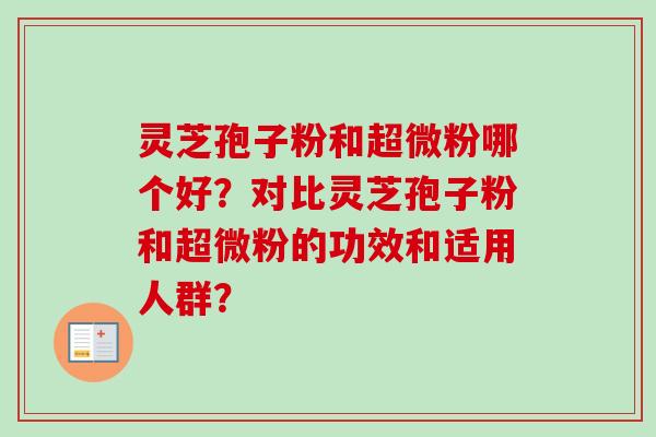 灵芝孢子粉和超微粉哪个好？对比灵芝孢子粉和超微粉的功效和适用人群？