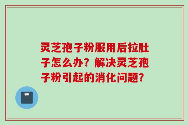 灵芝孢子粉服用后拉肚子怎么办？解决灵芝孢子粉引起的消化问题？
