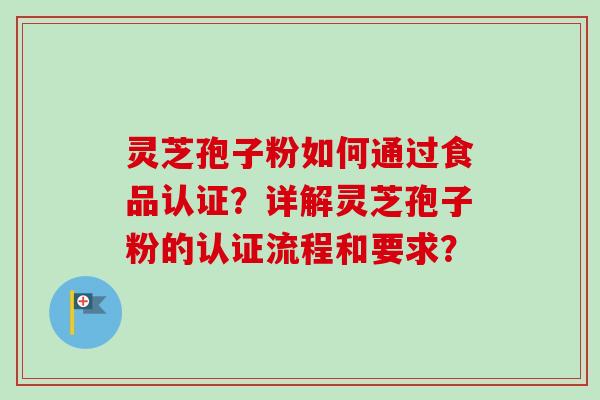 灵芝孢子粉如何通过食品认证？详解灵芝孢子粉的认证流程和要求？
