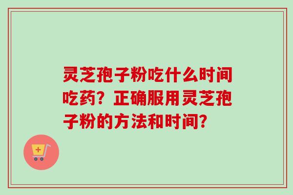 灵芝孢子粉吃什么时间吃药？正确服用灵芝孢子粉的方法和时间？