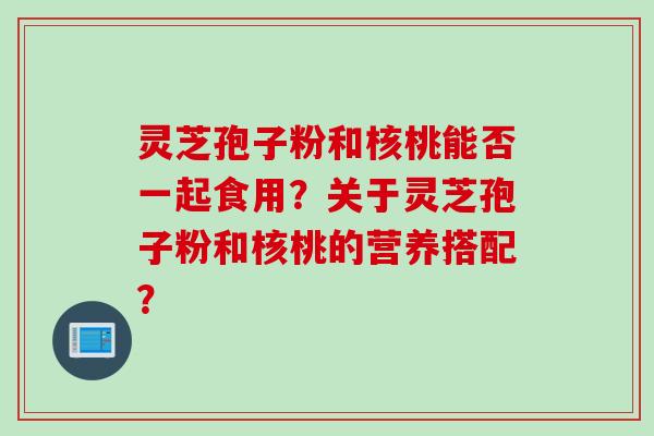 灵芝孢子粉和核桃能否一起食用？关于灵芝孢子粉和核桃的营养搭配？