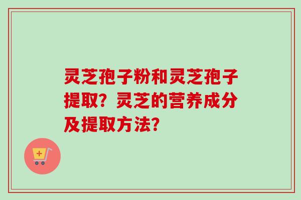 灵芝孢子粉和灵芝孢子提取？灵芝的营养成分及提取方法？