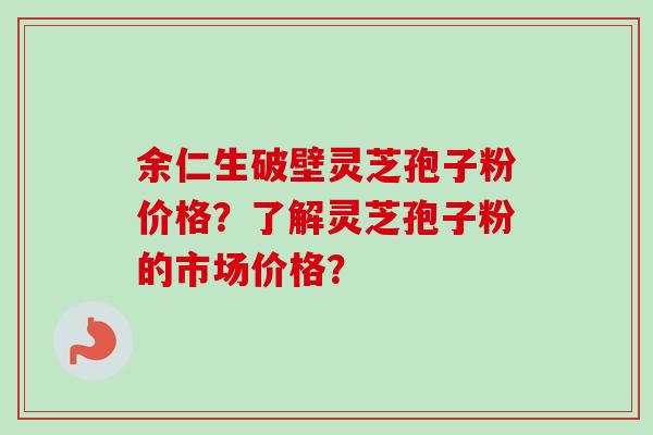 余仁生破壁灵芝孢子粉价格？了解灵芝孢子粉的市场价格？