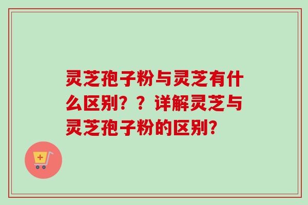 灵芝孢子粉与灵芝有什么区别？？详解灵芝与灵芝孢子粉的区别？