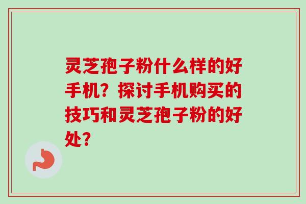 灵芝孢子粉什么样的好手机？探讨手机购买的技巧和灵芝孢子粉的好处？