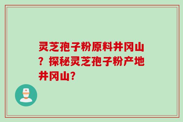 灵芝孢子粉原料井冈山？探秘灵芝孢子粉产地井冈山？