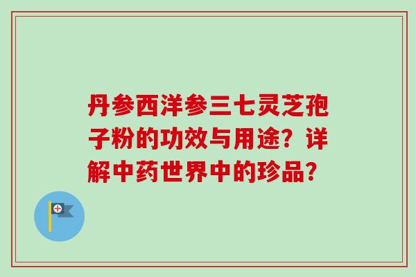 丹参西洋参三七灵芝孢子粉的功效与用途？详解中药世界中的珍品？