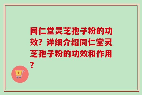 同仁堂灵芝孢子粉的功效？详细介绍同仁堂灵芝孢子粉的功效和作用？