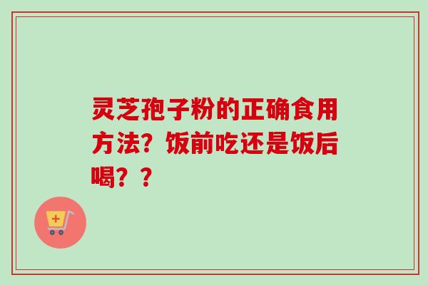 灵芝孢子粉的正确食用方法？饭前吃还是饭后喝？？