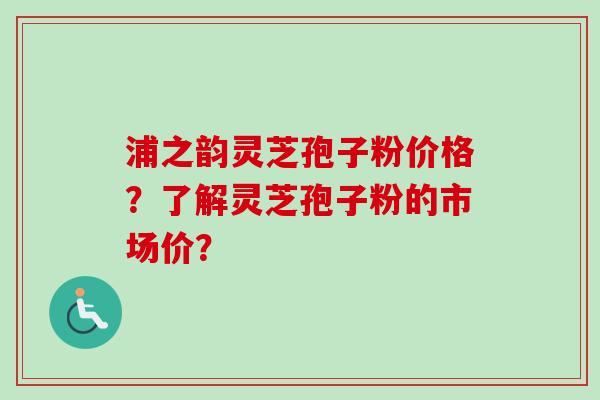 浦之韵灵芝孢子粉价格？了解灵芝孢子粉的市场价？