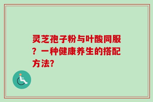 灵芝孢子粉与叶酸同服?一种健康养生的搭配方法? 灵芝孢子粉与叶酸同服?一种健康养生的搭配方法?