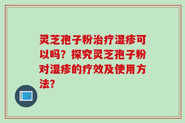 灵芝孢子粉治疗湿疹可以吗？探究灵芝孢子粉对湿疹的疗效及使用方法？