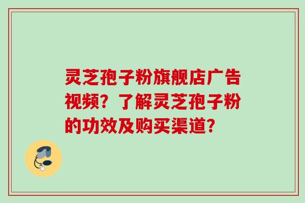灵芝孢子粉旗舰店广告视频？了解灵芝孢子粉的功效及购买渠道？
