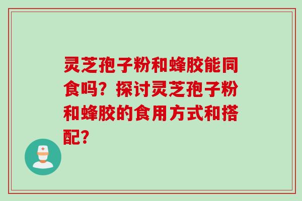 灵芝孢子粉和蜂胶能同食吗？探讨灵芝孢子粉和蜂胶的食用方式和搭配？