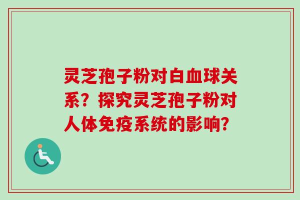 灵芝孢子粉对白血球关系？探究灵芝孢子粉对人体免疫系统的影响？