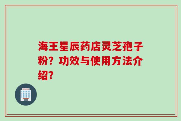 海王星辰药店灵芝孢子粉？功效与使用方法介绍？