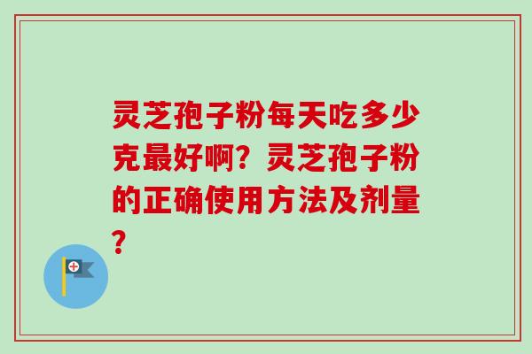 灵芝孢子粉每天吃多少克最好啊？灵芝孢子粉的正确使用方法及剂量？