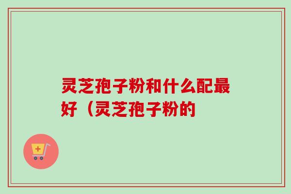 灵芝孢子粉和什么配最好（灵芝孢子粉的