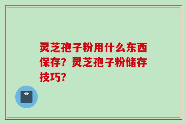 灵芝孢子粉用什么东西保存？灵芝孢子粉储存技巧？