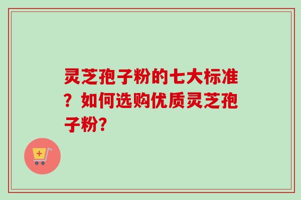 灵芝孢子粉的七大标准？如何选购优质灵芝孢子粉？