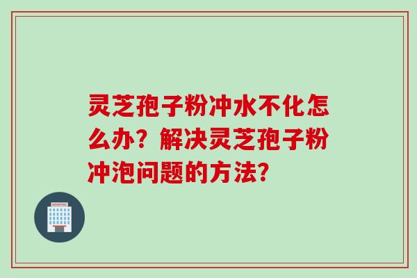 灵芝孢子粉冲水不化怎么办？解决灵芝孢子粉冲泡问题的方法？
