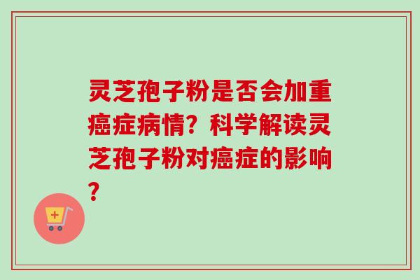 灵芝孢子粉是否会加重癌症病情？科学解读灵芝孢子粉对癌症的影响？