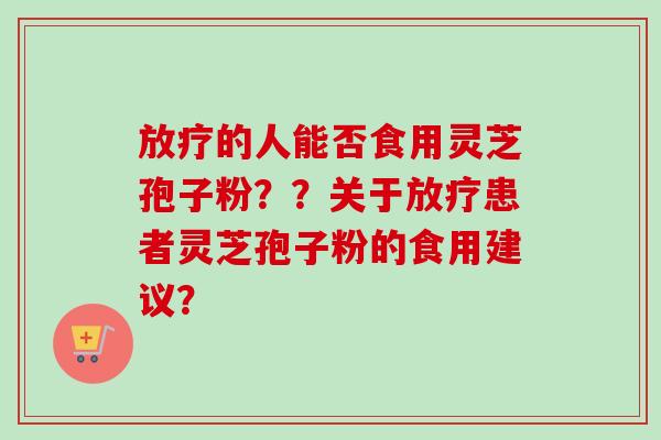 放疗的人能否食用灵芝孢子粉？？关于放疗患者灵芝孢子粉的食用建议？