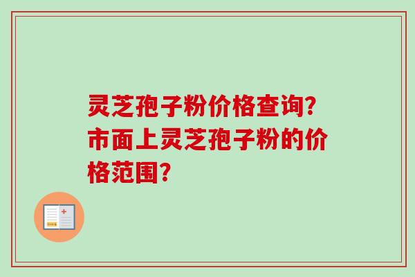 灵芝孢子粉价格查询？市面上灵芝孢子粉的价格范围？