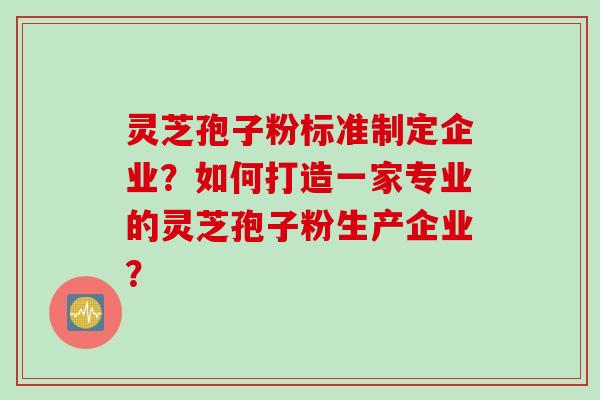 灵芝孢子粉标准制定企业？如何打造一家专业的灵芝孢子粉生产企业？