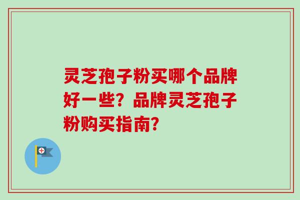 灵芝孢子粉买哪个品牌好一些？品牌灵芝孢子粉购买指南？