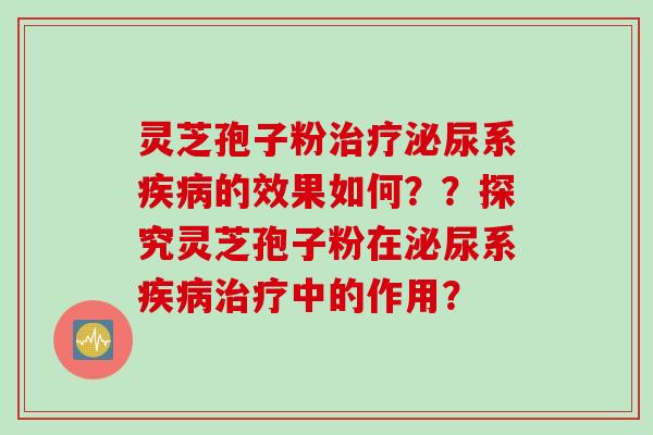 灵芝孢子粉治疗泌尿系疾病的效果如何？？探究灵芝孢子粉在泌尿系疾病治疗中的作用？
