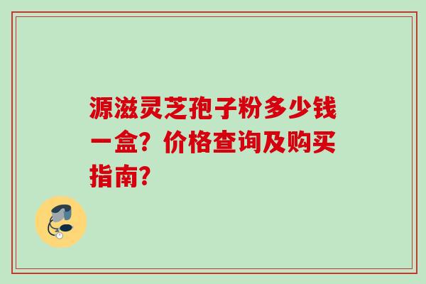 源滋灵芝孢子粉多少钱一盒？价格查询及购买指南？