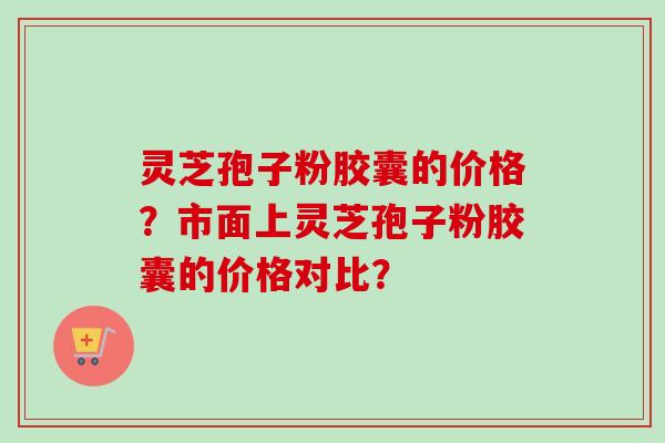 灵芝孢子粉胶囊的价格？市面上灵芝孢子粉胶囊的价格对比？