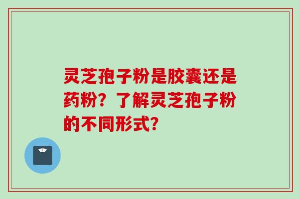 灵芝孢子粉是胶囊还是药粉？了解灵芝孢子粉的不同形式？