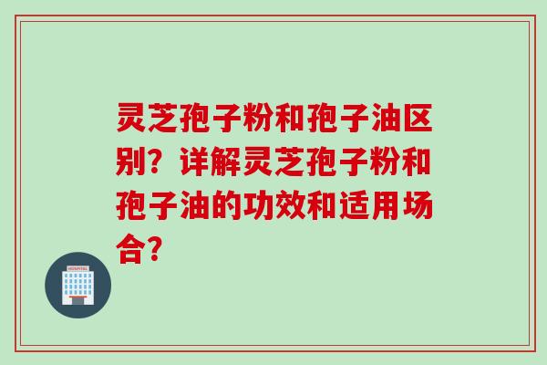 灵芝孢子粉和孢子油区别？详解灵芝孢子粉和孢子油的功效和适用场合？