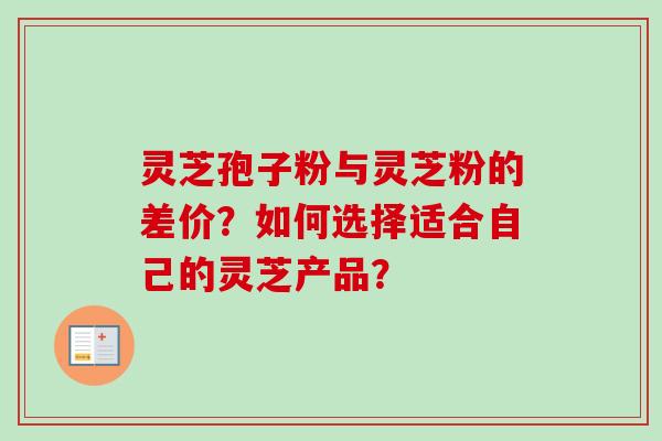 灵芝孢子粉与灵芝粉的差价？如何选择适合自己的灵芝产品？