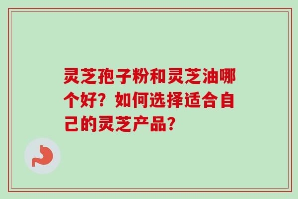 灵芝孢子粉和灵芝油哪个好？如何选择适合自己的灵芝产品？