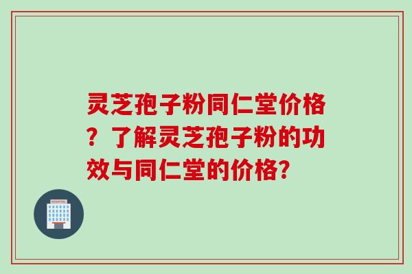 灵芝孢子粉同仁堂价格？了解灵芝孢子粉的功效与同仁堂的价格？