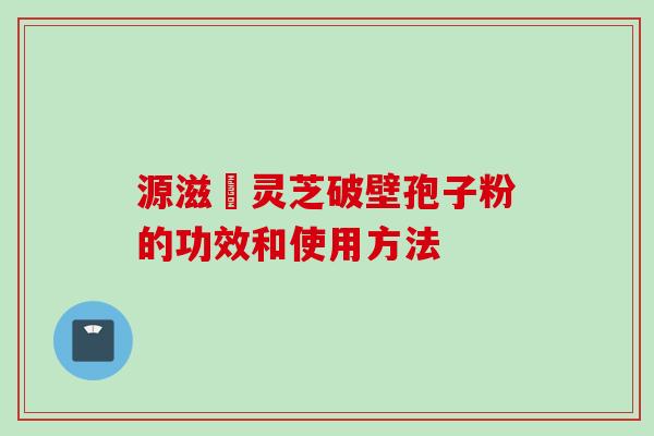 源滋湶灵芝破壁孢子粉的功效和使用方法