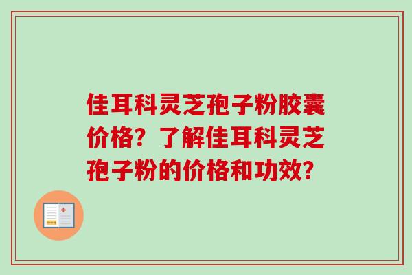 佳耳科灵芝孢子粉胶囊价格？了解佳耳科灵芝孢子粉的价格和功效？