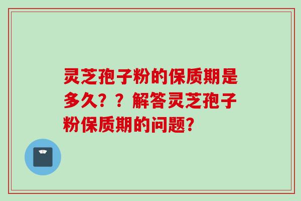 灵芝孢子粉的保质期是多久？？解答灵芝孢子粉保质期的问题？