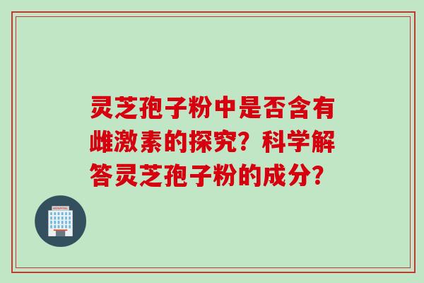 灵芝孢子粉中是否含有雌激素的探究？科学解答灵芝孢子粉的成分？