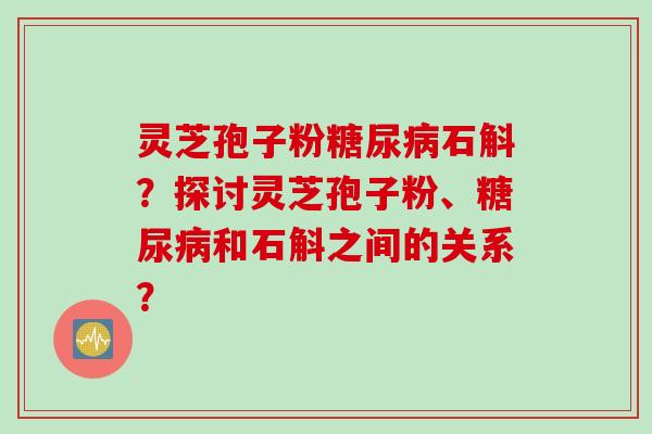 灵芝孢子粉糖尿病石斛？探讨灵芝孢子粉、糖尿病和石斛之间的关系？