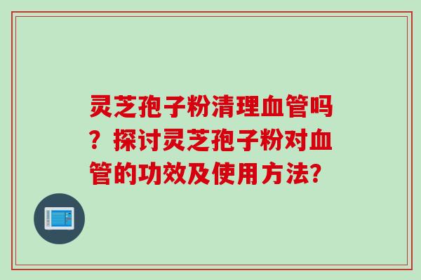 灵芝孢子粉清理血管吗？探讨灵芝孢子粉对血管的功效及使用方法？