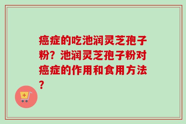 症的吃池润灵芝孢子粉?池润灵芝孢子粉对症的作用和食用方法? 症的吃池润灵芝孢子粉?池润灵芝孢子粉对症的作用和食用方法?