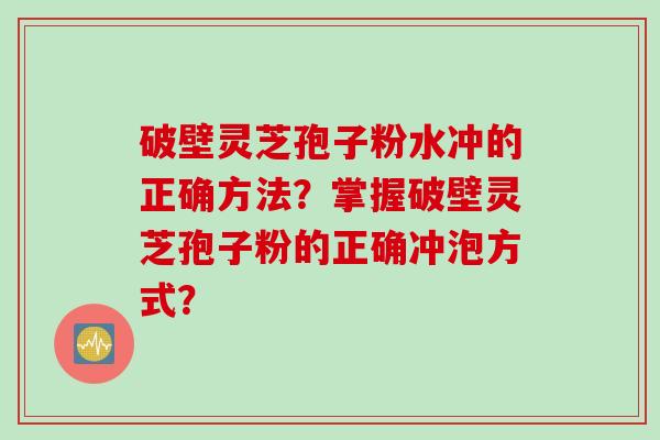 破壁灵芝孢子粉水冲的正确方法？掌握破壁灵芝孢子粉的正确冲泡方式？