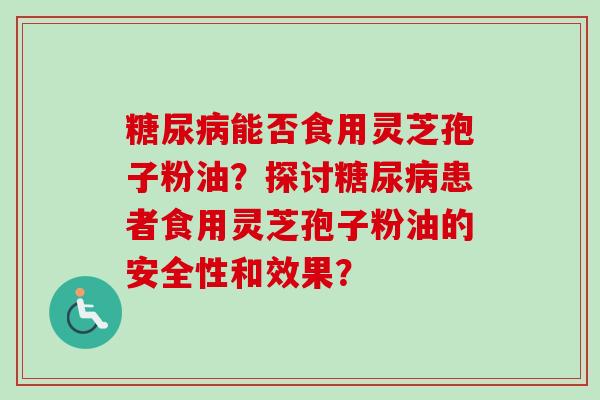 糖尿病能否食用灵芝孢子粉油？探讨糖尿病患者食用灵芝孢子粉油的安全性和效果？
