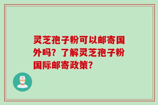 灵芝孢子粉可以邮寄国外吗？了解灵芝孢子粉国际邮寄政策？