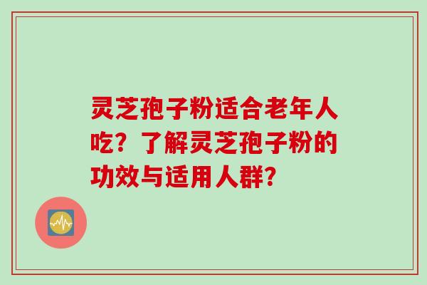 灵芝孢子粉适合老年人吃？了解灵芝孢子粉的功效与适用人群？